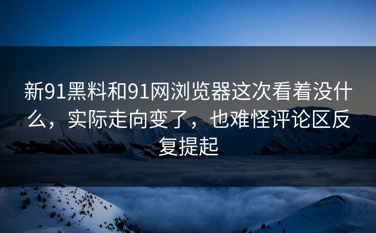 新91黑料和91网浏览器这次看着没什么，实际走向变了，也难怪评论区反复提起