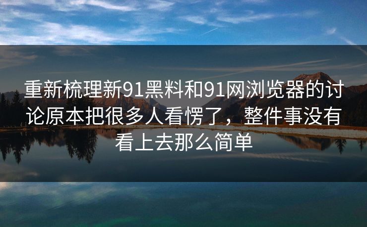 重新梳理新91黑料和91网浏览器的讨论原本把很多人看愣了，整件事没有看上去那么简单