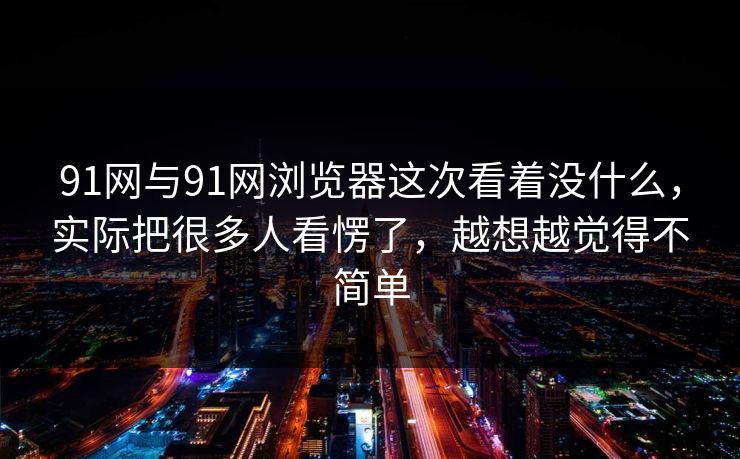 91网与91网浏览器这次看着没什么，实际把很多人看愣了，越想越觉得不简单