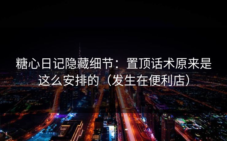 糖心日记隐藏细节：置顶话术原来是这么安排的（发生在便利店）