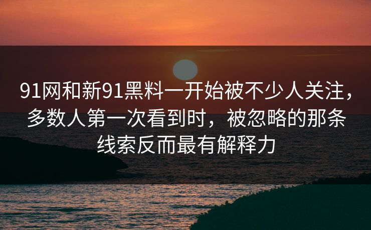 91网和新91黑料一开始被不少人关注，多数人第一次看到时，被忽略的那条线索反而最有解释力