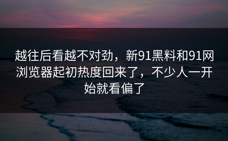 越往后看越不对劲，新91黑料和91网浏览器起初热度回来了，不少人一开始就看偏了