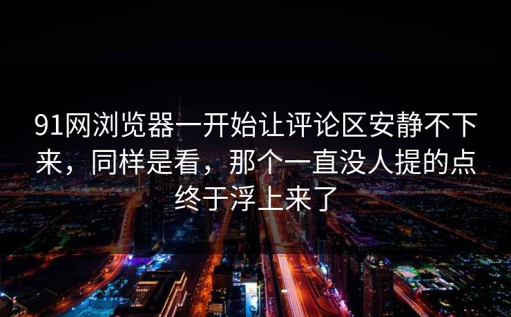 91网浏览器一开始让评论区安静不下来，同样是看，那个一直没人提的点终于浮上来了