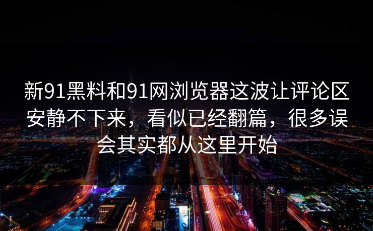 新91黑料和91网浏览器这波让评论区安静不下来，看似已经翻篇，很多误会其实都从这里开始