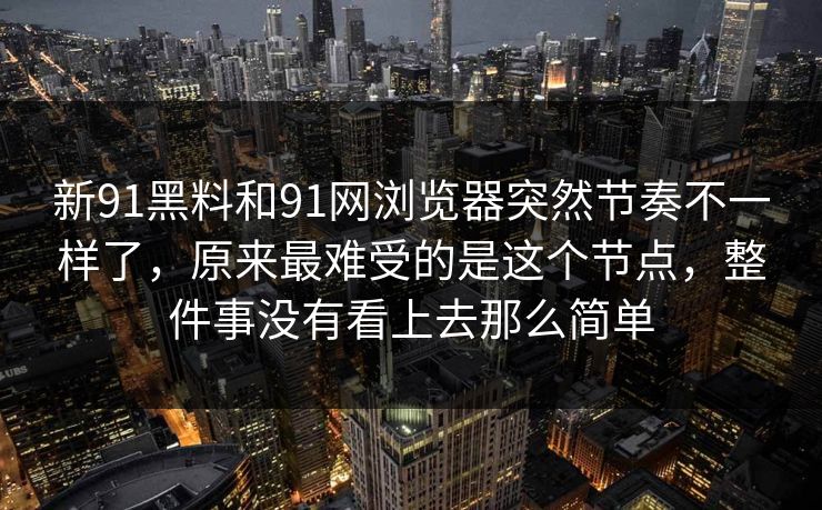 新91黑料和91网浏览器突然节奏不一样了，原来最难受的是这个节点，整件事没有看上去那么简单