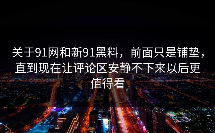 关于91网和新91黑料，前面只是铺垫，直到现在让评论区安静不下来以后更值得看