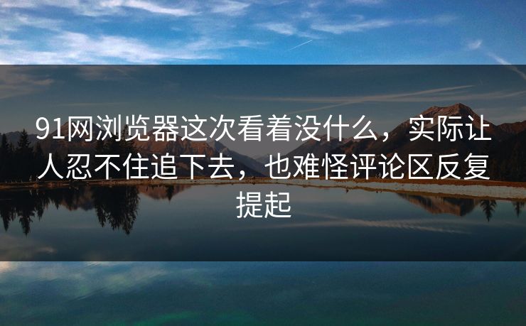 91网浏览器这次看着没什么，实际让人忍不住追下去，也难怪评论区反复提起