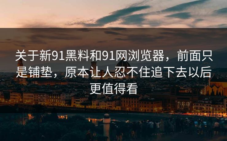 关于新91黑料和91网浏览器，前面只是铺垫，原本让人忍不住追下去以后更值得看