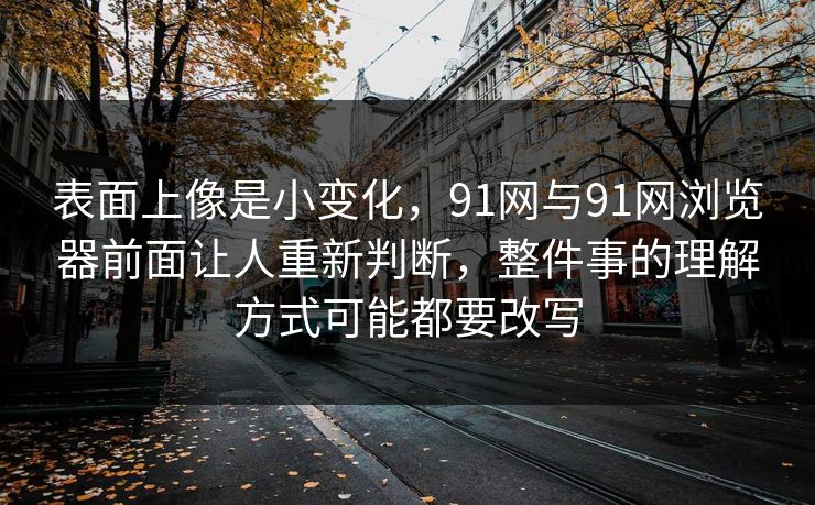 表面上像是小变化，91网与91网浏览器前面让人重新判断，整件事的理解方式可能都要改写