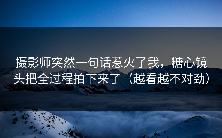 摄影师突然一句话惹火了我，糖心镜头把全过程拍下来了（越看越不对劲）