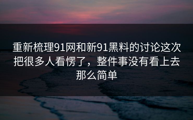 重新梳理91网和新91黑料的讨论这次把很多人看愣了，整件事没有看上去那么简单