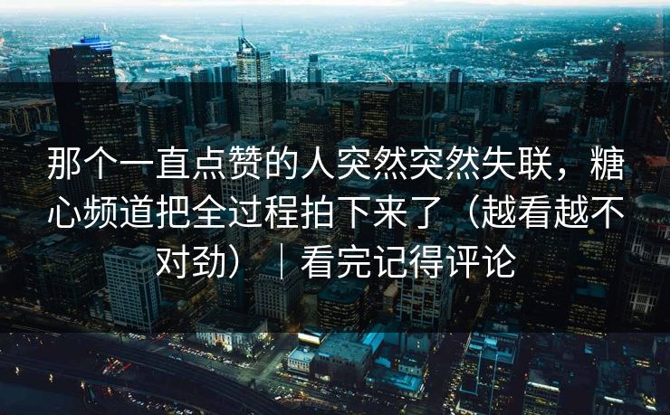 那个一直点赞的人突然突然失联，糖心频道把全过程拍下来了（越看越不对劲）｜看完记得评论